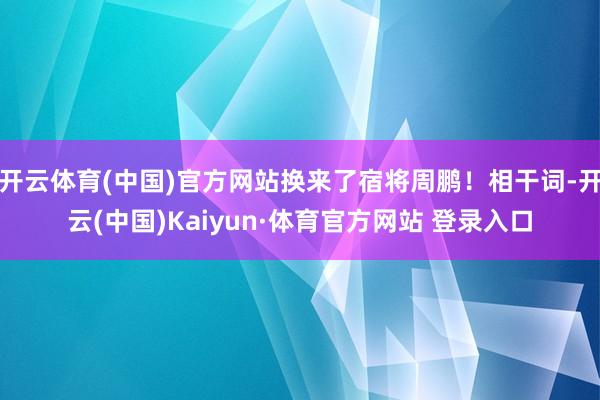 开云体育(中国)官方网站换来了宿将周鹏!相干词-开云(中国)Kaiyun·体育官方网站 登录入口