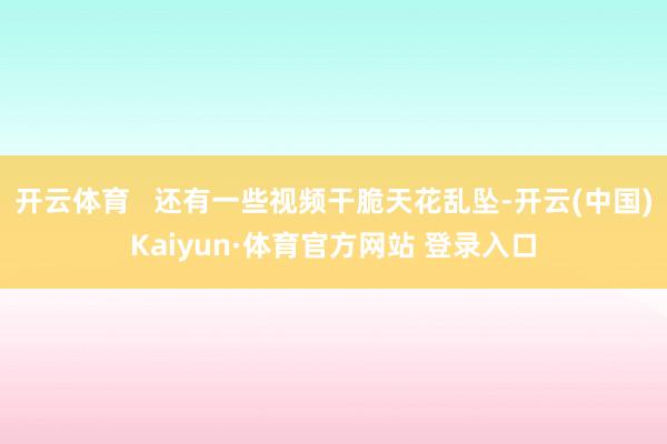 开云体育   还有一些视频干脆天花乱坠-开云(中国)Kaiyun·体育官方网站 登录入口