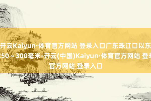 开云Kaiyun·体育官方网站 登录入口广东珠江口以东局地250~300毫米-开云(中国)Kaiyun·体育官方网站 登录入口