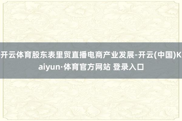 开云体育股东表里贸直播电商产业发展-开云(中国)Kaiyun·体育官方网站 登录入口