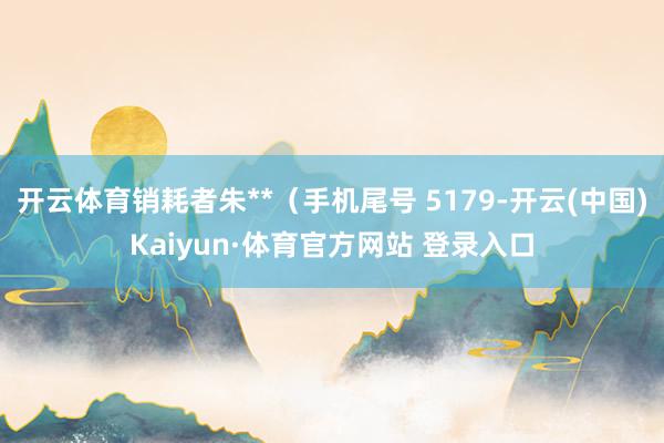 开云体育销耗者朱**(手机尾号 5179-开云(中国)Kaiyun·体育官方网站 登录入口