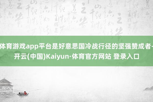 体育游戏app平台是好意思国冷战行径的坚强赞成者-开云(中国)Kaiyun·体育官方网站 登录入口
