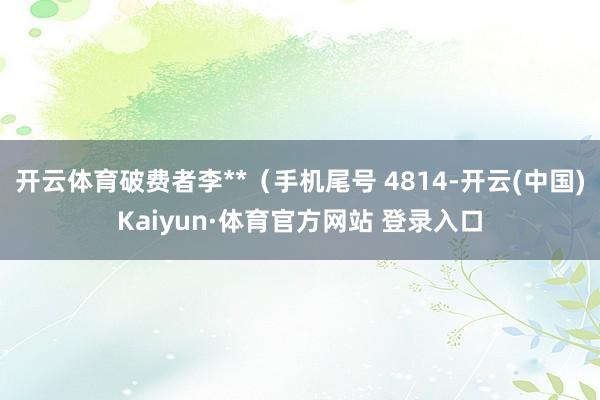 开云体育破费者李**(手机尾号 4814-开云(中国)Kaiyun·体育官方网站 登录入口