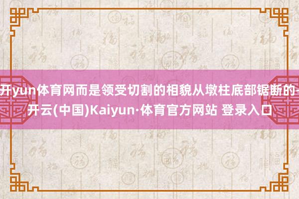 开yun体育网而是领受切割的相貌从墩柱底部锯断的-开云(中国)Kaiyun·体育官方网站 登录入口