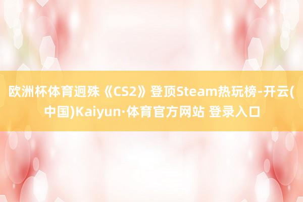 欧洲杯体育迥殊《CS2》登顶Steam热玩榜-开云(中国)Kaiyun·体育官方网站 登录入口