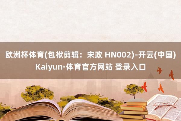 欧洲杯体育(包袱剪辑：宋政 HN002)-开云(中国)Kaiyun·体育官方网站 登录入口