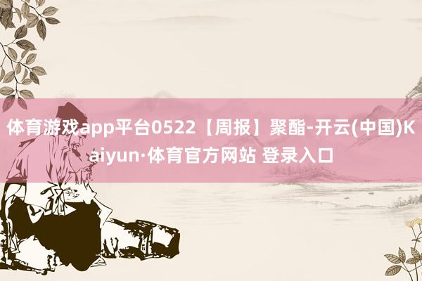体育游戏app平台0522【周报】聚酯-开云(中国)Kaiyun·体育官方网站 登录入口