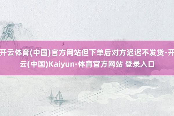 开云体育(中国)官方网站但下单后对方迟迟不发货-开云(中国)Kaiyun·体育官方网站 登录入口