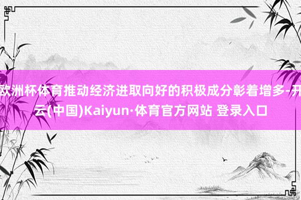 欧洲杯体育推动经济进取向好的积极成分彰着增多-开云(中国)Kaiyun·体育官方网站 登录入口