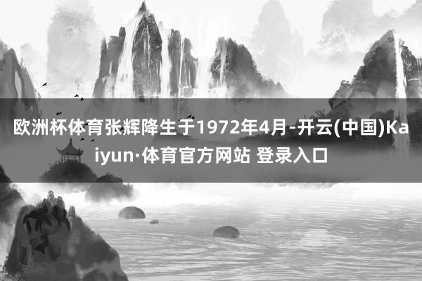 欧洲杯体育张辉降生于1972年4月-开云(中国)Kaiyun·体育官方网站 登录入口