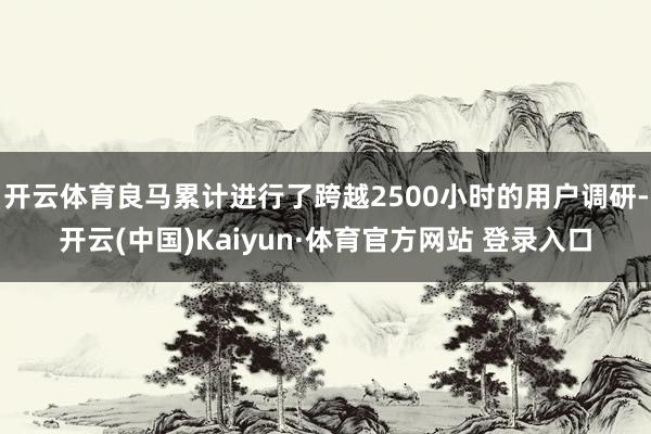 开云体育良马累计进行了跨越2500小时的用户调研-开云(中国)Kaiyun·体育官方网站 登录入口