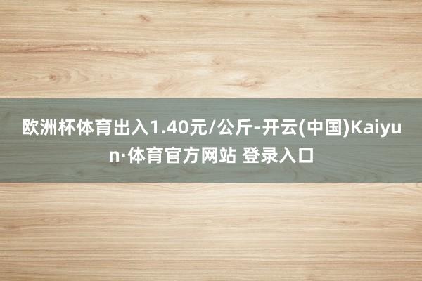 欧洲杯体育出入1.40元/公斤-开云(中国)Kaiyun·体育官方网站 登录入口