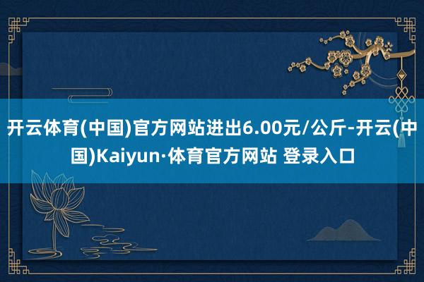 开云体育(中国)官方网站进出6.00元/公斤-开云(中国)Kaiyun·体育官方网站 登录入口
