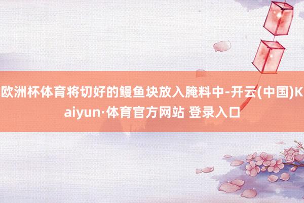 欧洲杯体育将切好的鳗鱼块放入腌料中-开云(中国)Kaiyun·体育官方网站 登录入口