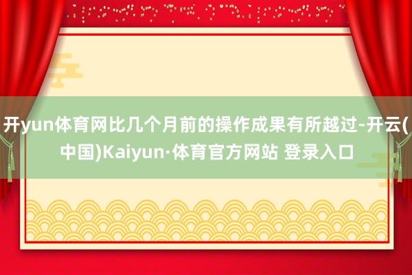 开yun体育网比几个月前的操作成果有所越过-开云(中国)Kaiyun·体育官方网站 登录入口