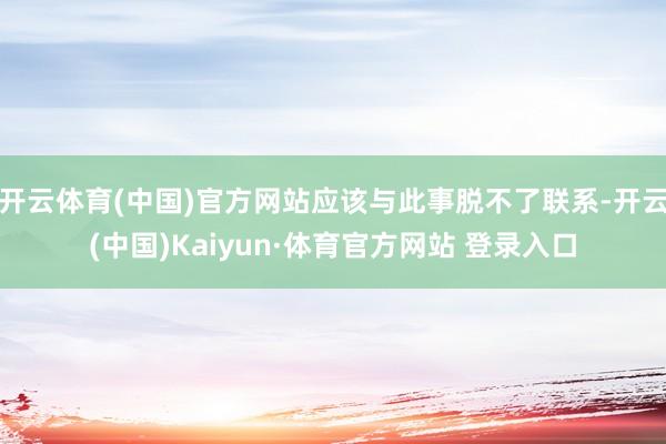开云体育(中国)官方网站应该与此事脱不了联系-开云(中国)Kaiyun·体育官方网站 登录入口