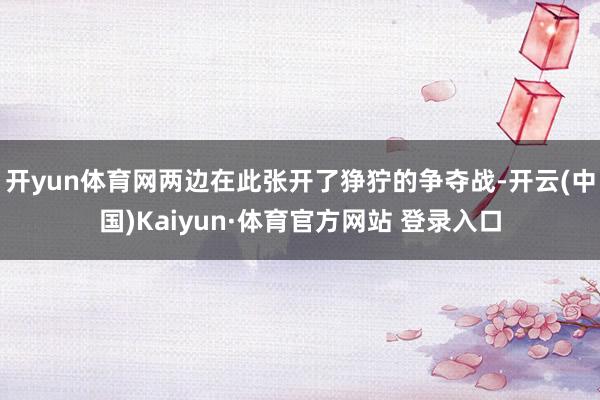 开yun体育网两边在此张开了狰狞的争夺战-开云(中国)Kaiyun·体育官方网站 登录入口