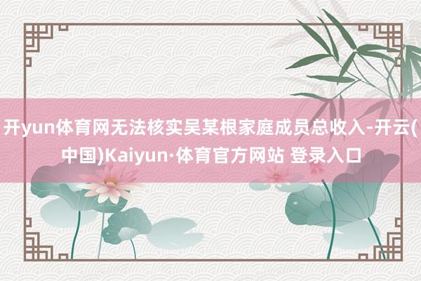 开yun体育网无法核实吴某根家庭成员总收入-开云(中国)Kaiyun·体育官方网站 登录入口