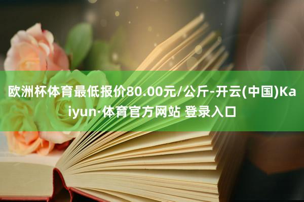 欧洲杯体育最低报价80.00元/公斤-开云(中国)Kaiyun·体育官方网站 登录入口