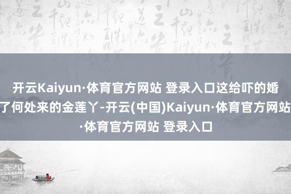 开云Kaiyun·体育官方网站 登录入口这给吓的婚王人不结了何处来的金莲丫-开云(中国)Kaiyun·体育官方网站 登录入口