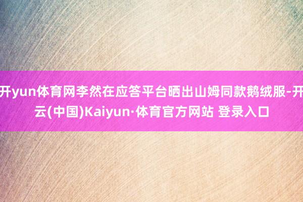 开yun体育网李然在应答平台晒出山姆同款鹅绒服-开云(中国)Kaiyun·体育官方网站 登录入口