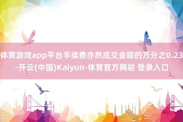 体育游戏app平台手续费亦然成交金额的万分之0.23-开云(中国)Kaiyun·体育官方网站 登录入口
