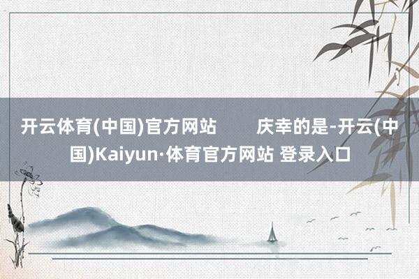 开云体育(中国)官方网站        庆幸的是-开云(中国)Kaiyun·体育官方网站 登录入口