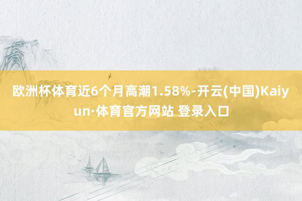 欧洲杯体育近6个月高潮1.58%-开云(中国)Kaiyun·体育官方网站 登录入口