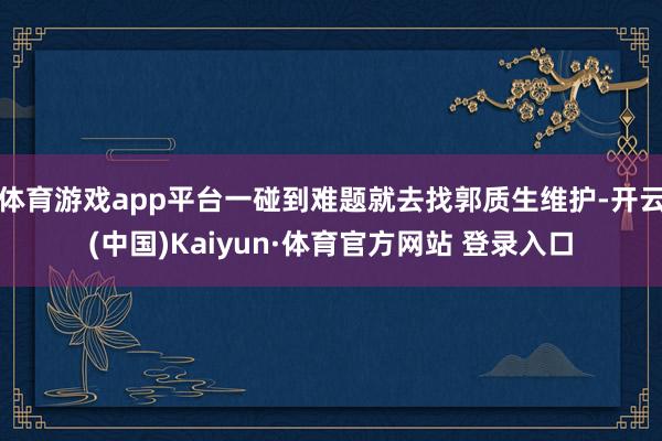 体育游戏app平台一碰到难题就去找郭质生维护-开云(中国)Kaiyun·体育官方网站 登录入口