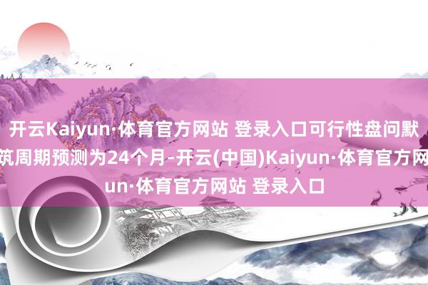 开云Kaiyun·体育官方网站 登录入口可行性盘问默契测算的建筑周期预测为24个月-开云(中国)Kaiyun·体育官方网站 登录入口