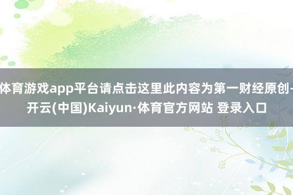 体育游戏app平台请点击这里此内容为第一财经原创-开云(中国)Kaiyun·体育官方网站 登录入口