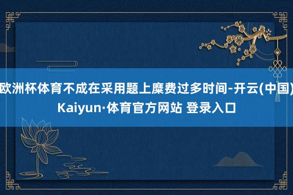 欧洲杯体育不成在采用题上糜费过多时间-开云(中国)Kaiyun·体育官方网站 登录入口