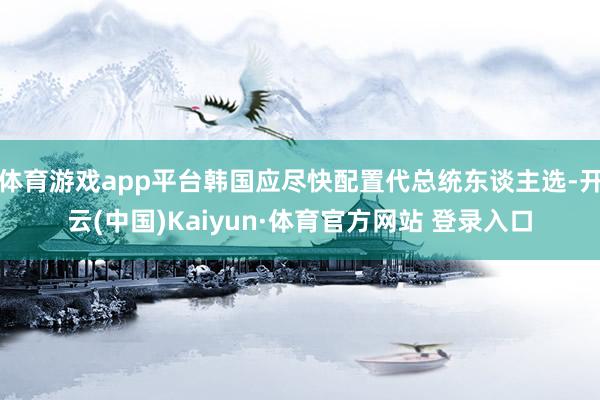 体育游戏app平台韩国应尽快配置代总统东谈主选-开云(中国)Kaiyun·体育官方网站 登录入口
