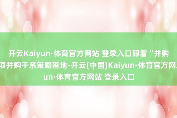开云Kaiyun·体育官方网站 登录入口跟着“并购六条”及多项并购干系策略落地-开云(中国)Kaiyun·体育官方网站 登录入口
