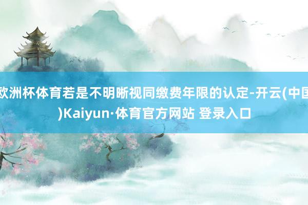 欧洲杯体育若是不明晰视同缴费年限的认定-开云(中国)Kaiyun·体育官方网站 登录入口