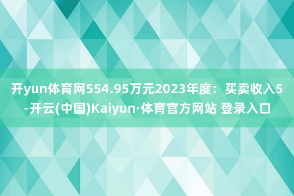 开yun体育网554.95万元2023年度:买卖收入5-开云(中国)Kaiyun·体育官方网站 登录入口