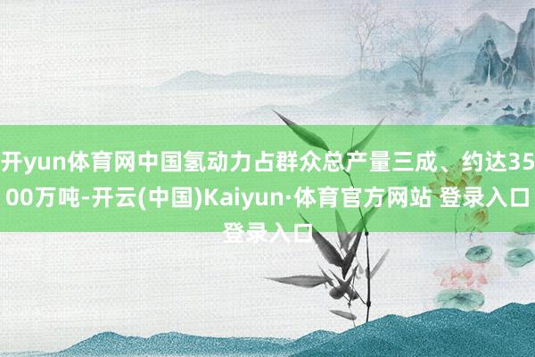 开yun体育网中国氢动力占群众总产量三成、约达3500万吨-开云(中国)Kaiyun·体育官方网站 登录入口