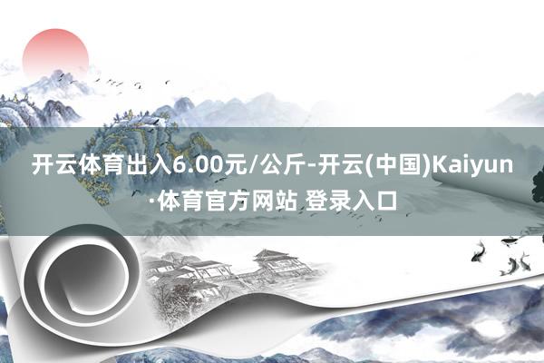 开云体育出入6.00元/公斤-开云(中国)Kaiyun·体育官方网站 登录入口