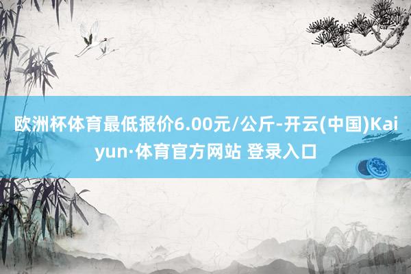 欧洲杯体育最低报价6.00元/公斤-开云(中国)Kaiyun·体育官方网站 登录入口