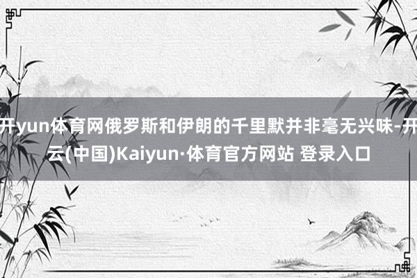 开yun体育网俄罗斯和伊朗的千里默并非毫无兴味-开云(中国)Kaiyun·体育官方网站 登录入口