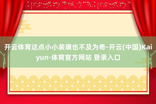 开云体育这点小小装璜也不及为奇-开云(中国)Kaiyun·体育官方网站 登录入口