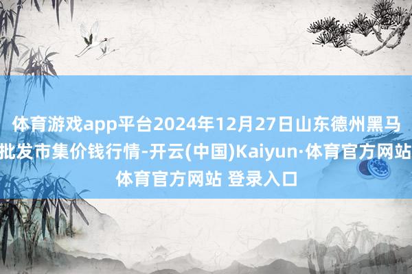 体育游戏app平台2024年12月27日山东德州黑马农贸水产批发市集价钱行情-开云(中国)Kaiyun·体育官方网站 登录入口