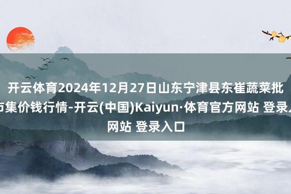 开云体育2024年12月27日山东宁津县东崔蔬菜批发市集价钱行情-开云(中国)Kaiyun·体育官方网站 登录入口