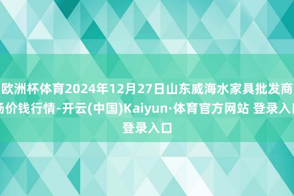 欧洲杯体育2024年12月27日山东威海水家具批发商场价钱行情-开云(中国)Kaiyun·体育官方网站 登录入口