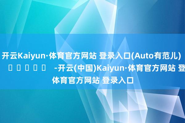 开云Kaiyun·体育官方网站 登录入口(Auto有范儿)      		  					  -开云(中国)Kaiyun·体育官方网站 登录入口