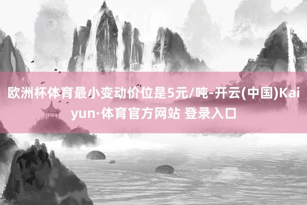 欧洲杯体育最小变动价位是5元/吨-开云(中国)Kaiyun·体育官方网站 登录入口