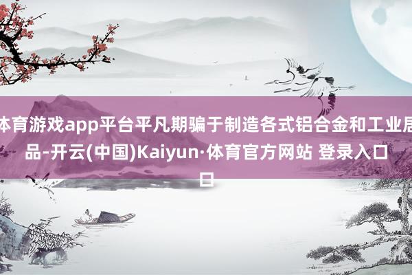 体育游戏app平台平凡期骗于制造各式铝合金和工业居品-开云(中国)Kaiyun·体育官方网站 登录入口