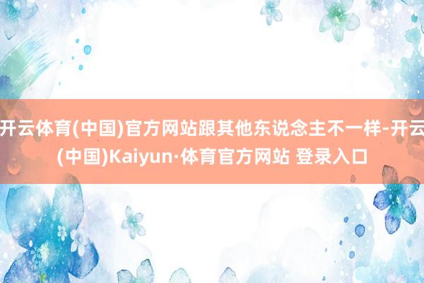 开云体育(中国)官方网站跟其他东说念主不一样-开云(中国)Kaiyun·体育官方网站 登录入口