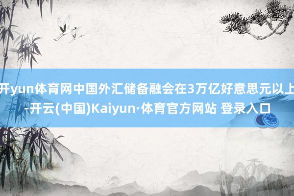开yun体育网中国外汇储备融会在3万亿好意思元以上-开云(中国)Kaiyun·体育官方网站 登录入口