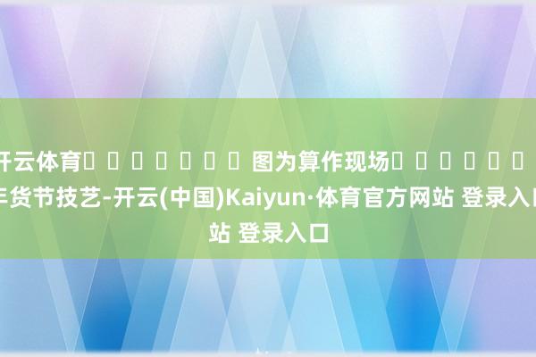开云体育							图为算作现场							年货节技艺-开云(中国)Kaiyun·体育官方网站 登录入口